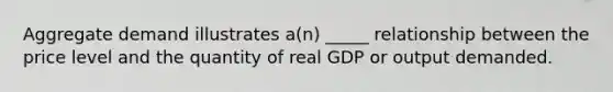 Aggregate demand illustrates a(n) _____ relationship between the price level and the quantity of real GDP or output demanded.