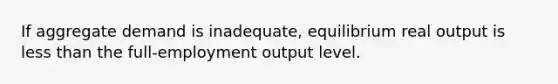 If aggregate demand is inadequate, equilibrium real output is less than the full-employment output level.