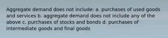 Aggregate demand does not include: a. purchases of used goods and services b. aggregate demand does not include any of the above c. purchases of stocks and bonds d. purchases of intermediate goods and final goods