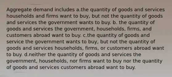 Aggregate demand includes a.the quantity of goods and services households and firms want to buy, but not the quantity of goods and services the government wants to buy. b. the quantity of goods and services the government, households, firms, and customers abroad want to buy. c.the quantity of goods and service the government wants to buy, but not the quantity of goods and services households, firms, or customers abroad want to buy. d.neither the quantity of goods and services the government, households, nor firms want to buy nor the quantity of goods and services customers abroad want to buy.