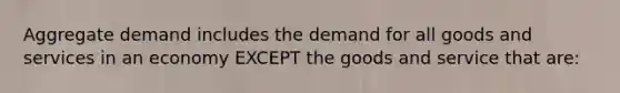 Aggregate demand includes the demand for all goods and services in an economy EXCEPT the goods and service that are: