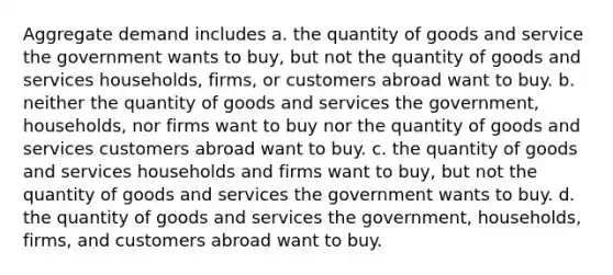 Aggregate demand includes a. the quantity of goods and service the government wants to buy, but not the quantity of goods and services households, firms, or customers abroad want to buy. b. neither the quantity of goods and services the government, households, nor firms want to buy nor the quantity of goods and services customers abroad want to buy. c. the quantity of goods and services households and firms want to buy, but not the quantity of goods and services the government wants to buy. d. the quantity of goods and services the government, households, firms, and customers abroad want to buy.