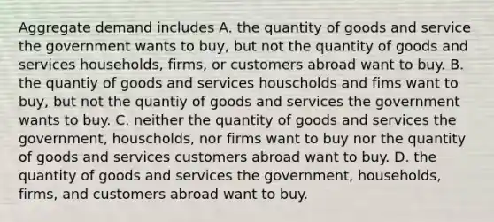 Aggregate demand includes A. the quantity of goods and service the government wants to buy, but not the quantity of goods and services households, firms, or customers abroad want to buy. B. the quantiy of goods and services houscholds and fims want to buy, but not the quantiy of goods and services the government wants to buy. C. neither the quantity of goods and services the government, houscholds, nor firms want to buy nor the quantity of goods and services customers abroad want to buy. D. the quantity of goods and services the government, households, firms, and customers abroad want to buy.