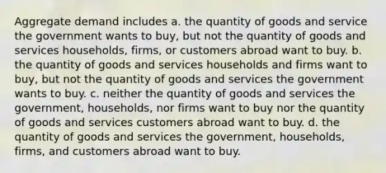 Aggregate demand includes a. the quantity of goods and service the government wants to buy, but not the quantity of goods and services households, firms, or customers abroad want to buy. b. the quantity of goods and services households and firms want to buy, but not the quantity of goods and services the government wants to buy. c. neither the quantity of goods and services the government, households, nor firms want to buy nor the quantity of goods and services customers abroad want to buy. d. the quantity of goods and services the government, households, firms, and customers abroad want to buy.