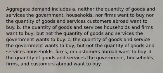 Aggregate demand includes a. neither the quantity of goods and services the government, households, nor firms want to buy nor the quantity of goods and services customers abroad want to buy. b. the quantity of goods and services households and firms want to buy, but not the quantity of goods and services the government wants to buy. c. the quantity of goods and service the government wants to buy, but not the quantity of goods and services households, firms, or customers abroad want to buy. d. the quantity of goods and services the government, households, firms, and customers abroad want to buy.