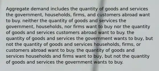 Aggregate demand includes the quantity of goods and services the government, households, firms, and customers abroad want to buy. neither the quantity of goods and services the government, households, nor firms want to buy nor the quantity of goods and services customers abroad want to buy. the quantity of goods and services the government wants to buy, but not the quantity of goods and services households, firms, or customers abroad want to buy. the quantity of goods and services households and firms want to buy, but not the quantity of goods and services the government wants to buy.