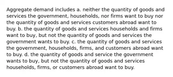 Aggregate demand includes a. neither the quantity of goods and services the government, households, nor firms want to buy nor the quantity of goods and services customers abroad want to buy. b. the quantity of goods and services households and firms want to buy, but not the quantity of goods and services the government wants to buy. c. the quantity of goods and services the government, households, firms, and customers abroad want to buy. d. the quantity of goods and service the government wants to buy, but not the quantity of goods and services households, firms, or customers abroad want to buy.