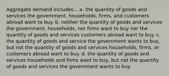 Aggregate demand includes... a. the quantity of goods and services the government, households, firms, and customers abroad want to buy. b. neither the quantity of goods and services the government, households, nor firms want to buy nor the quantity of goods and services customers abroad want to buy. c. the quantity of goods and service the government wants to buy, but not the quantity of goods and services households, firms, or customers abroad want to buy. d. the quantity of goods and services households and firms want to buy, but not the quantity of goods and services the government wants to buy.