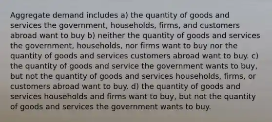 Aggregate demand includes a) the quantity of goods and services the government, households, firms, and customers abroad want to buy b) neither the quantity of goods and services the government, households, nor firms want to buy nor the quantity of goods and services customers abroad want to buy. c) the quantity of goods and service the government wants to buy, but not the quantity of goods and services households, firms, or customers abroad want to buy. d) the quantity of goods and services households and firms want to buy, but not the quantity of goods and services the government wants to buy.