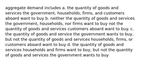 aggregate demand includes a. the quantity of goods and services the government, households, firms, and customers aboard want to buy b. neither the quantity of goods and services the government, households, nor firms want to buy not the quantity of goods and services customers aboard want to buy. c. the quantity of goods and service the government wants to buy, but not the quantity of goods and services households, firms, or customers aboard want to buy d. the quantity of goods and services households and firms want to buy, but not the quantity of goods and services the government wants to buy