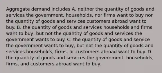 Aggregate demand includes A. neither the quantity of goods and services the government, households, nor firms want to buy nor the quantity of goods and services customers abroad want to buy. B. the quantity of goods and services households and firms want to buy, but not the quantity of goods and services the government wants to buy. C. the quantity of goods and service the government wants to buy, but not the quantity of goods and services households, firms, or customers abroad want to buy. D. the quantity of goods and services the government, households, firms, and customers abroad want to buy.