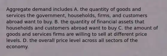 Aggregate demand includes A. the quantity of goods and services the government, households, firms, and customers abroad want to buy. B. the quantity of financial assets that households and customers abroad want to buy C. the amount of goods and services firms are willing to sell at different price levels. D. the overall price level across all sectors of the economy.