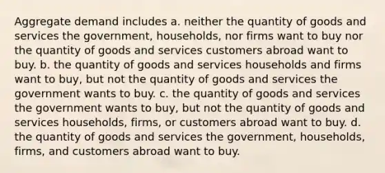 Aggregate demand includes a. neither the quantity of goods and services the government, households, nor firms want to buy nor the quantity of goods and services customers abroad want to buy. b. the quantity of goods and services households and firms want to buy, but not the quantity of goods and services the government wants to buy. c. the quantity of goods and services the government wants to buy, but not the quantity of goods and services households, firms, or customers abroad want to buy. d. the quantity of goods and services the government, households, firms, and customers abroad want to buy.