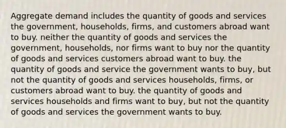 Aggregate demand includes the quantity of goods and services the government, households, firms, and customers abroad want to buy. neither the quantity of goods and services the government, households, nor firms want to buy nor the quantity of goods and services customers abroad want to buy. the quantity of goods and service the government wants to buy, but not the quantity of goods and services households, firms, or customers abroad want to buy. the quantity of goods and services households and firms want to buy, but not the quantity of goods and services the government wants to buy.