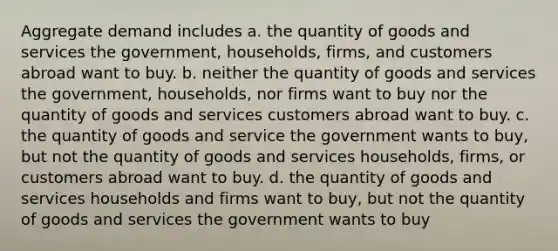 Aggregate demand includes a. the quantity of goods and services the government, households, firms, and customers abroad want to buy. b. neither the quantity of goods and services the government, households, nor firms want to buy nor the quantity of goods and services customers abroad want to buy. c. the quantity of goods and service the government wants to buy, but not the quantity of goods and services households, firms, or customers abroad want to buy. d. the quantity of goods and services households and firms want to buy, but not the quantity of goods and services the government wants to buy