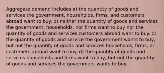 Aggregate demand includes a) the quantity of goods and services the government, households, firms, and customers abroad want to buy. b) neither the quantity of goods and services the government, households, nor firms want to buy nor the quantity of goods and services customers abroad want to buy. c) the quantity of goods and service the government wants to buy, but not the quantity of goods and services households, firms, or customers abroad want to buy. d) the quantity of goods and services households and firms want to buy, but not the quantity of goods and services the government wants to buy.