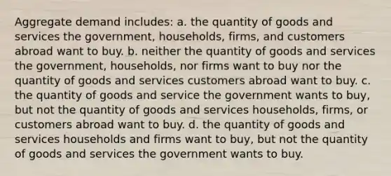 Aggregate demand includes: a. the quantity of goods and services the government, households, firms, and customers abroad want to buy. b. neither the quantity of goods and services the government, households, nor firms want to buy nor the quantity of goods and services customers abroad want to buy. c. the quantity of goods and service the government wants to buy, but not the quantity of goods and services households, firms, or customers abroad want to buy. d. the quantity of goods and services households and firms want to buy, but not the quantity of goods and services the government wants to buy.