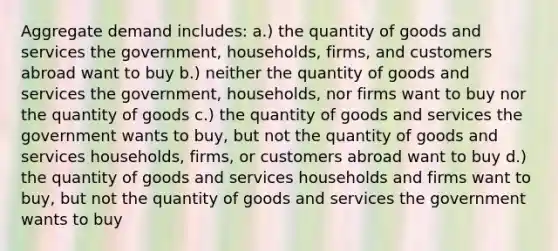 Aggregate demand includes: a.) the quantity of goods and services the government, households, firms, and customers abroad want to buy b.) neither the quantity of goods and services the government, households, nor firms want to buy nor the quantity of goods c.) the quantity of goods and services the government wants to buy, but not the quantity of goods and services households, firms, or customers abroad want to buy d.) the quantity of goods and services households and firms want to buy, but not the quantity of goods and services the government wants to buy