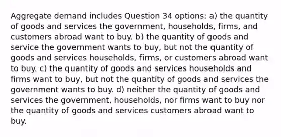 Aggregate demand includes Question 34 options: a) the quantity of goods and services the government, households, firms, and customers abroad want to buy. b) the quantity of goods and service the government wants to buy, but not the quantity of goods and services households, firms, or customers abroad want to buy. c) the quantity of goods and services households and firms want to buy, but not the quantity of goods and services the government wants to buy. d) neither the quantity of goods and services the government, households, nor firms want to buy nor the quantity of goods and services customers abroad want to buy.