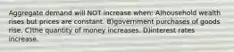 Aggregate demand will NOT increase when: A)household wealth rises but prices are constant. B)government purchases of goods rise. C)the quantity of money increases. D)interest rates increase.