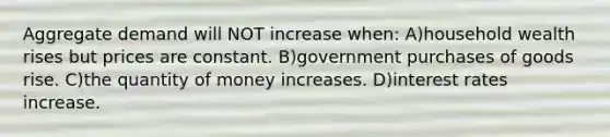 Aggregate demand will NOT increase when: A)household wealth rises but prices are constant. B)government purchases of goods rise. C)the quantity of money increases. D)interest rates increase.