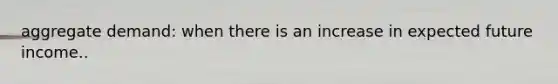 aggregate demand: when there is an increase in expected future income..