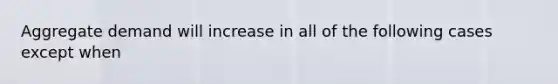 Aggregate demand will increase in all of the following cases except when