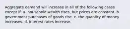 Aggregate demand will increase in all of the following cases except if: a. household wealth rises, but prices are constant. b. government purchases of goods rise. c. the quantity of money increases. d. interest rates increase.