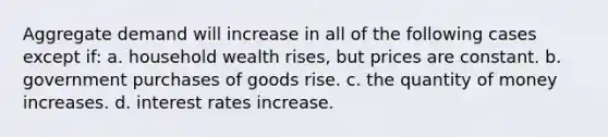 Aggregate demand will increase in all of the following cases except if: a. household wealth rises, but prices are constant. b. government purchases of goods rise. c. the quantity of money increases. d. interest rates increase.