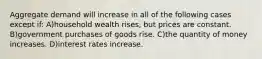 Aggregate demand will increase in all of the following cases except if: A)household wealth rises, but prices are constant. B)government purchases of goods rise. C)the quantity of money increases. D)interest rates increase.