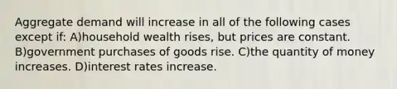 Aggregate demand will increase in all of the following cases except if: A)household wealth rises, but prices are constant. B)government purchases of goods rise. C)the quantity of money increases. D)interest rates increase.