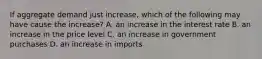 If aggregate demand just increase, which of the following may have cause the increase? A. an increase in the interest rate B. an increase in the price level C. an increase in government purchases D. an increase in imports