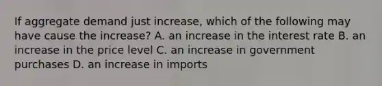 If aggregate demand just increase, which of the following may have cause the increase? A. an increase in the interest rate B. an increase in the price level C. an increase in government purchases D. an increase in imports