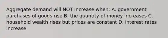 Aggregate demand will NOT increase when: A. government purchases of goods rise B. the quantity of money increases C. household wealth rises but prices are constant D. interest rates increase