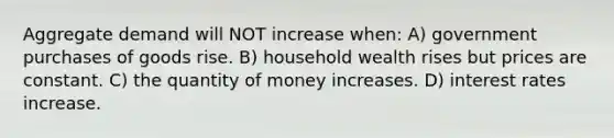 Aggregate demand will NOT increase when: A) government purchases of goods rise. B) household wealth rises but prices are constant. C) the quantity of money increases. D) interest rates increase.