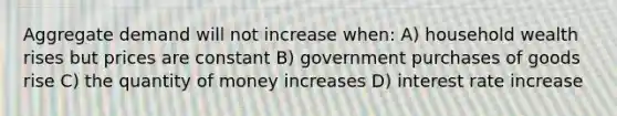 Aggregate demand will not increase when: A) household wealth rises but prices are constant B) government purchases of goods rise C) the quantity of money increases D) interest rate increase