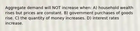 Aggregate demand will NOT increase when: A) household wealth rises but prices are constant. B) government purchases of goods rise. C) the quantity of money increases. D) interest rates increase.