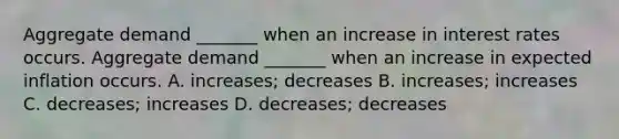 Aggregate demand​ _______ when an increase in interest rates occurs. Aggregate demand​ _______ when an increase in expected inflation occurs. A. ​increases; decreases B. ​increases; increases C. ​decreases; increases D. ​decreases; decreases