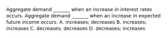 Aggregate demand​ _______ when an increase in interest rates occurs. Aggregate demand​ _______ when an increase in expected future income occurs. A. ​increases; decreases B. ​increases; increases C. ​decreases; decreases D. ​decreases; increases