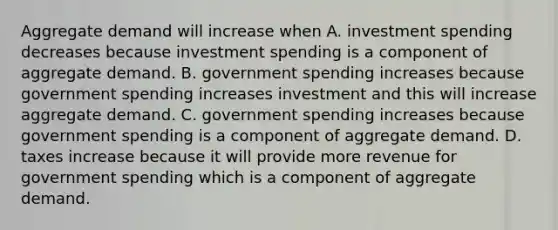 Aggregate demand will increase when A. investment spending decreases because investment spending is a component of aggregate demand. B. government spending increases because government spending increases investment and this will increase aggregate demand. C. government spending increases because government spending is a component of aggregate demand. D. taxes increase because it will provide more revenue for government spending which is a component of aggregate demand.