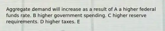 Aggregate demand will increase as a result of A a higher federal funds rate. B higher government spending. C higher reserve requirements. D higher taxes. E