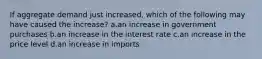 If aggregate demand just increased, which of the following may have caused the increase? a.an increase in government purchases b.an increase in the interest rate c.an increase in the price level d.an increase in imports