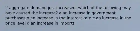 If aggregate demand just increased, which of the following may have caused the increase? a.an increase in government purchases b.an increase in the interest rate c.an increase in the price level d.an increase in imports