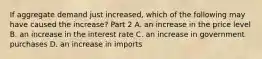 If aggregate demand just​ increased, which of the following may have caused the​ increase? Part 2 A. an increase in the price level B. an increase in the interest rate C. an increase in government purchases D. an increase in imports