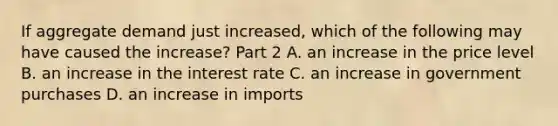 If aggregate demand just​ increased, which of the following may have caused the​ increase? Part 2 A. an increase in the price level B. an increase in the interest rate C. an increase in government purchases D. an increase in imports