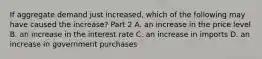 If aggregate demand just​ increased, which of the following may have caused the​ increase? Part 2 A. an increase in the price level B. an increase in the interest rate C. an increase in imports D. an increase in government purchases