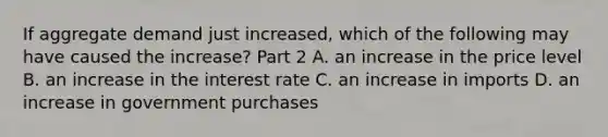 If aggregate demand just​ increased, which of the following may have caused the​ increase? Part 2 A. an increase in the price level B. an increase in the interest rate C. an increase in imports D. an increase in government purchases