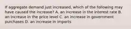 If aggregate demand just​ increased, which of the following may have caused the​ increase? A. an increase in the interest rate B. an increase in the price level C. an increase in government purchases D. an increase in imports