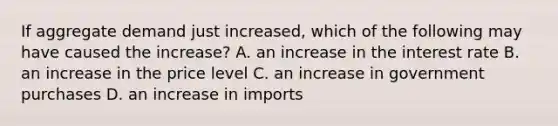 If aggregate demand just​ increased, which of the following may have caused the​ increase? A. an increase in the interest rate B. an increase in the price level C. an increase in government purchases D. an increase in imports