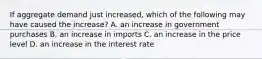 If aggregate demand just​ increased, which of the following may have caused the​ increase? A. an increase in government purchases B. an increase in imports C. an increase in the price level D. an increase in the interest rate